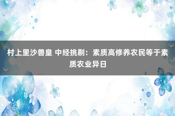 村上里沙兽皇 中经挑剔：素质高修养农民等于素质农业异日