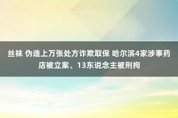 丝袜 伪造上万张处方诈欺取保 哈尔滨4家涉事药店被立案、13东说念主被刑拘