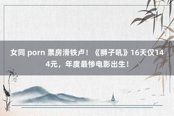 女同 porn 票房滑铁卢！《狮子吼》16天仅144元，年度最惨电影出生！