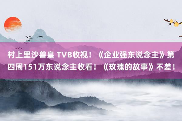 村上里沙兽皇 TVB收视！《企业强东说念主》第四周151万东说念主收看！《玫瑰的故事》不差！