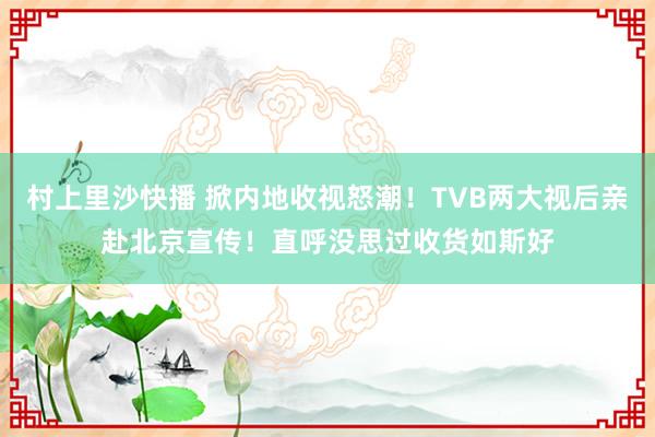 村上里沙快播 掀内地收视怒潮！TVB两大视后亲赴北京宣传！直呼没思过收货如斯好