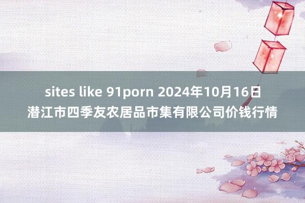 sites like 91porn 2024年10月16日潜江市四季友农居品市集有限公司价钱行情