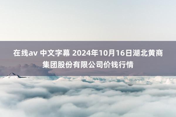 在线av 中文字幕 2024年10月16日湖北黄商集团股份有限公司价钱行情