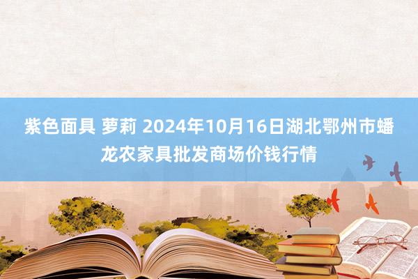 紫色面具 萝莉 2024年10月16日湖北鄂州市蟠龙农家具批发商场价钱行情