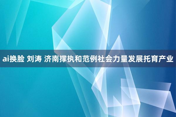 ai换脸 刘涛 济南撑执和范例社会力量发展托育产业