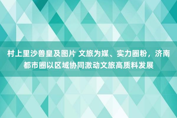 村上里沙兽皇及图片 文旅为媒、实力圈粉，济南都市圈以区域协同激动文旅高质料发展