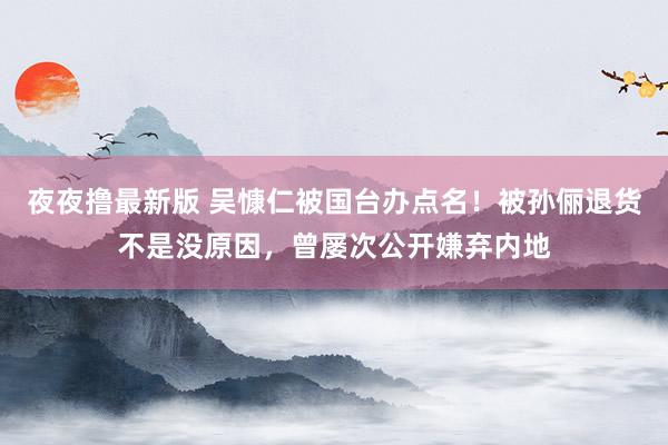 夜夜撸最新版 吴慷仁被国台办点名！被孙俪退货不是没原因，曾屡次公开嫌弃内地