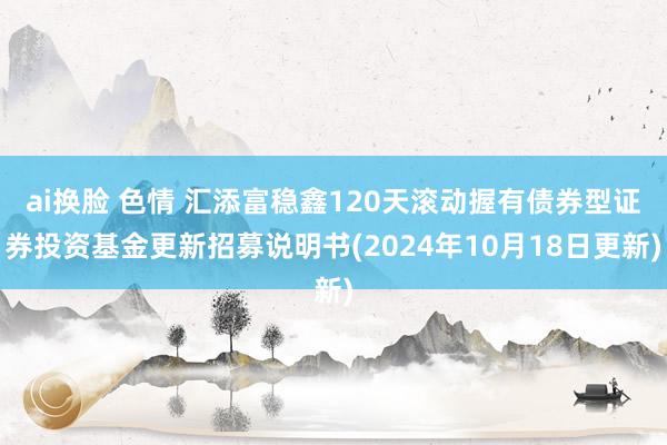 ai换脸 色情 汇添富稳鑫120天滚动握有债券型证券投资基金更新招募说明书(2024年10月18日更新)