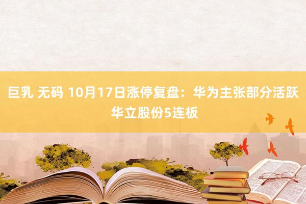 巨乳 无码 10月17日涨停复盘：华为主张部分活跃 华立股份5连板