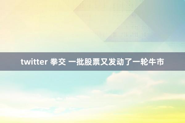 twitter 拳交 一批股票又发动了一轮牛市