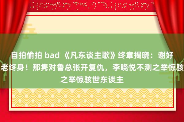 自拍偷拍 bad 《凡东谈主歌》终章揭晓：谢好意思蓝孤老终身！那隽对鲁总张开复仇，李晓悦不测之举惊骇世东谈主