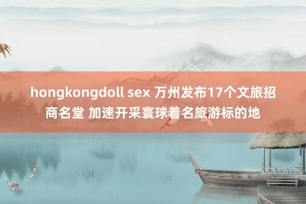 hongkongdoll sex 万州发布17个文旅招商名堂 加速开采寰球着名旅游标的地