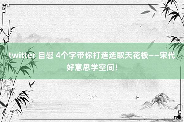 twitter 自慰 4个字带你打造选取天花板——宋代好意思学空间！