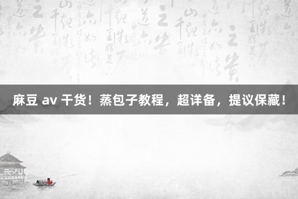 麻豆 av 干货！蒸包子教程，超详备，提议保藏！