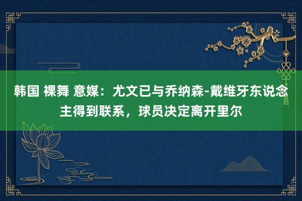 韩国 裸舞 意媒：尤文已与乔纳森-戴维牙东说念主得到联系，球员决定离开里尔