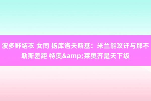 波多野结衣 女同 扬库洛夫斯基：米兰能攻讦与那不勒斯差距 特奥&莱奥齐是天下级