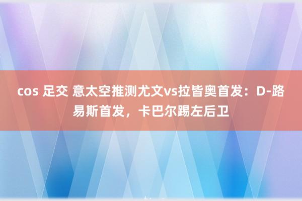 cos 足交 意太空推测尤文vs拉皆奥首发：D-路易斯首发，卡巴尔踢左后卫