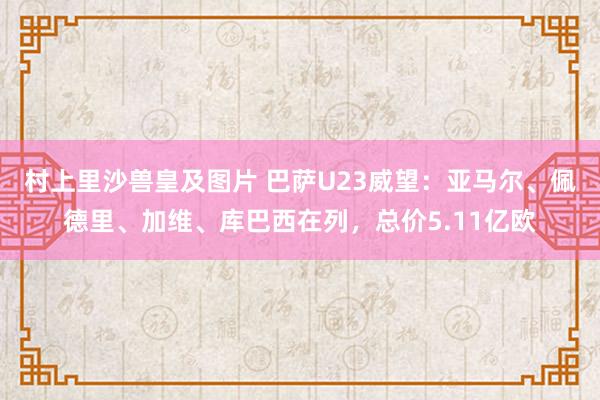 村上里沙兽皇及图片 巴萨U23威望：亚马尔、佩德里、加维、库巴西在列，总价5.11亿欧