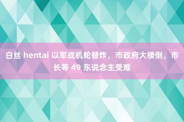 白丝 hentai 以军战机轮替炸，市政府大楼倒，市长等 49 东说念主受难