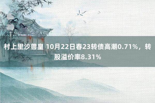 村上里沙兽皇 10月22日春23转债高潮0.71%，转股溢价率8.31%