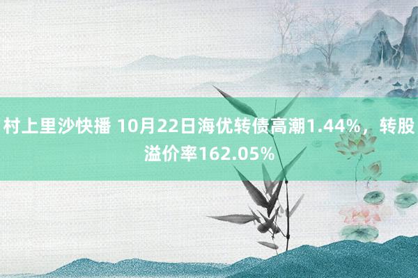 村上里沙快播 10月22日海优转债高潮1.44%，转股溢价率162.05%