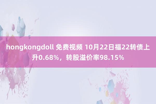 hongkongdoll 免费视频 10月22日福22转债上升0.68%，转股溢价率98.15%