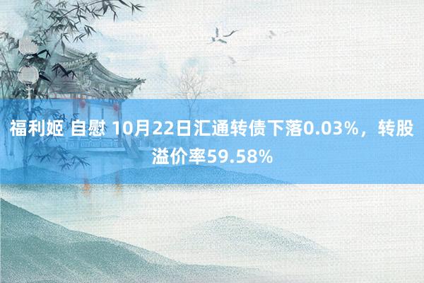 福利姬 自慰 10月22日汇通转债下落0.03%，转股溢价率59.58%