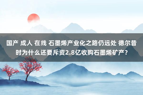 国产 成人 在线 石墨烯产业化之路仍远处 德尔昔时为什么还要斥资2.8亿收购石墨烯矿产？