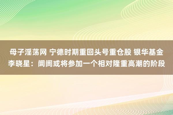 母子淫荡网 宁德时期重回头号重仓股 银华基金李晓星：阛阓或将参加一个相对隆重高潮的阶段