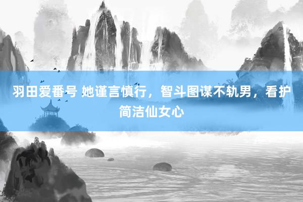 羽田爱番号 她谨言慎行，智斗图谋不轨男，看护简洁仙女心