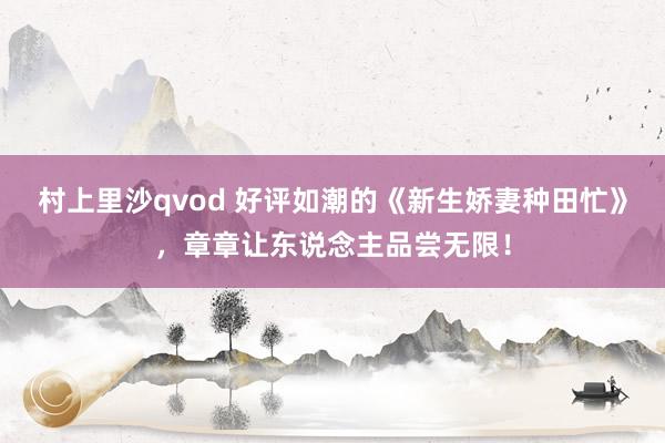 村上里沙qvod 好评如潮的《新生娇妻种田忙》，章章让东说念主品尝无限！