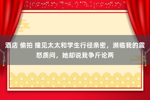 酒店 偷拍 撞见太太和学生行径亲密，濒临我的震怒质问，她却说我争斤论两