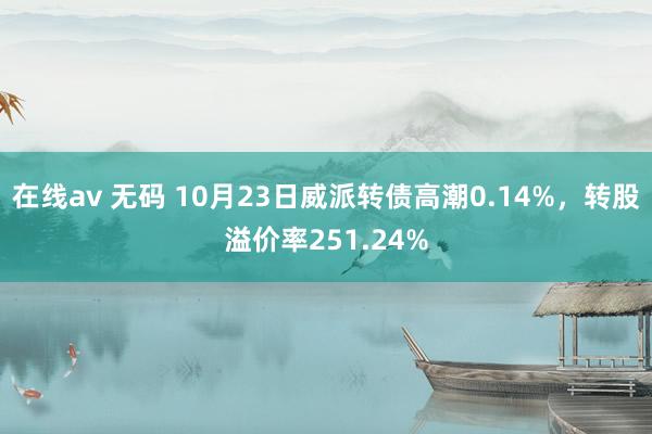 在线av 无码 10月23日威派转债高潮0.14%，转股溢价率251.24%