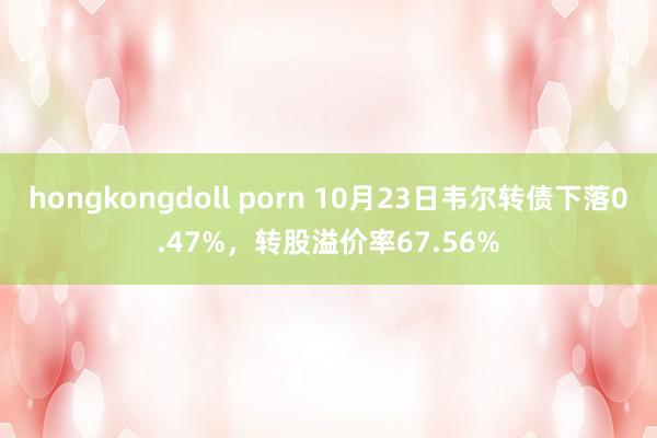 hongkongdoll porn 10月23日韦尔转债下落0.47%，转股溢价率67.56%