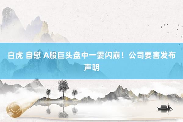 白虎 自慰 A股巨头盘中一霎闪崩！公司要害发布声明