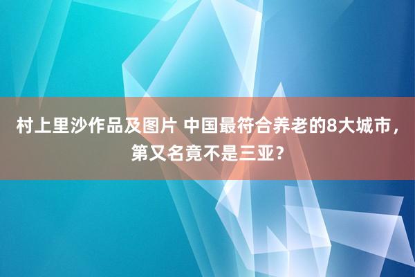 村上里沙作品及图片 中国最符合养老的8大城市，第又名竟不是三亚？