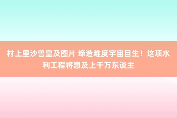 村上里沙兽皇及图片 缔造难度宇宙目生！这项水利工程将惠及上千万东谈主