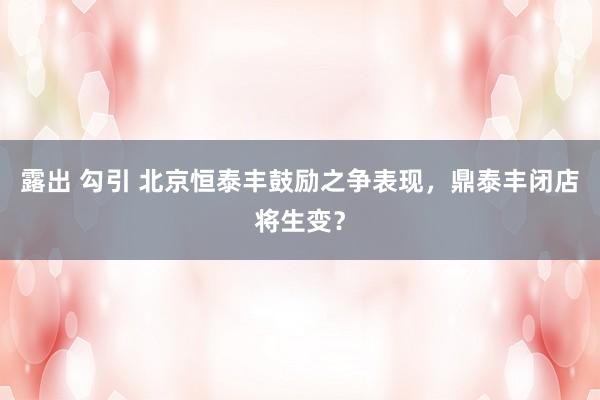 露出 勾引 北京恒泰丰鼓励之争表现，鼎泰丰闭店将生变？