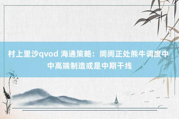 村上里沙qvod 海通策略：阛阓正处熊牛调度中 中高端制造或是中期干线