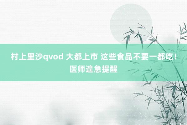 村上里沙qvod 大都上市 这些食品不要一都吃！医师遑急提醒