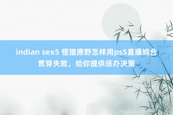 indian sex5 怪猎原野怎样用ps5直播鸠合贯穿失败，给你提供惩办决策