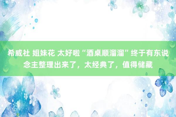 希威社 姐妹花 太好啦“酒桌顺溜溜”终于有东说念主整理出来了，太经典了，值得储藏