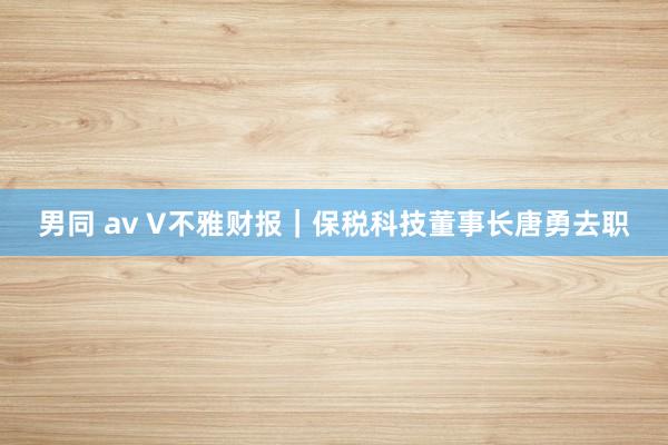 男同 av V不雅财报｜保税科技董事长唐勇去职