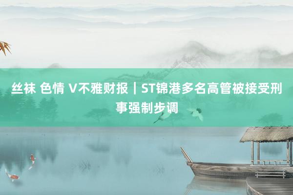 丝袜 色情 V不雅财报｜ST锦港多名高管被接受刑事强制步调