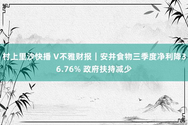 村上里沙快播 V不雅财报｜安井食物三季度净利降36.76% 政府扶持减少