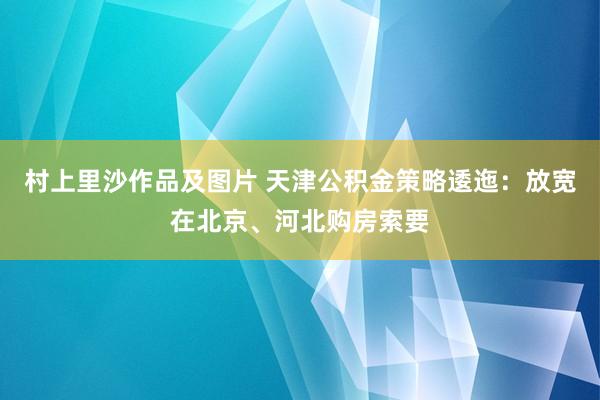 村上里沙作品及图片 天津公积金策略逶迤：放宽在北京、河北购房索要