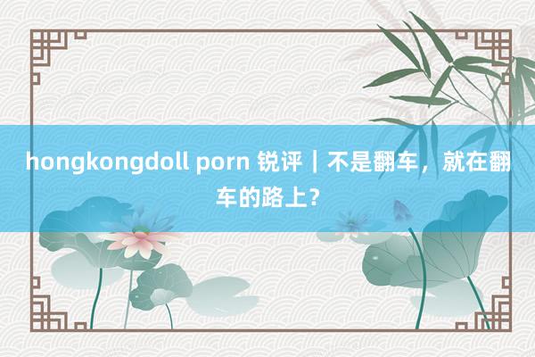 hongkongdoll porn 锐评｜不是翻车，就在翻车的路上？