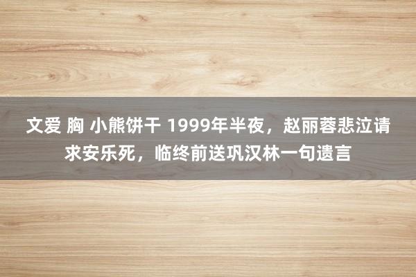 文爱 胸 小熊饼干 1999年半夜，赵丽蓉悲泣请求安乐死，临终前送巩汉林一句遗言