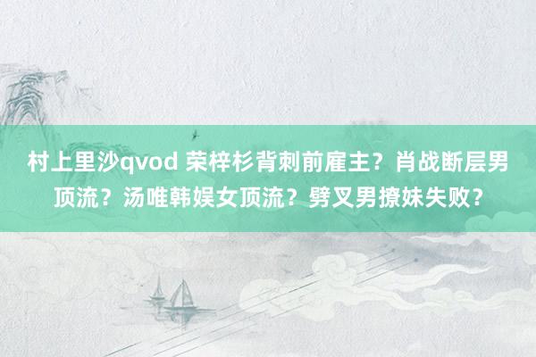 村上里沙qvod 荣梓杉背刺前雇主？肖战断层男顶流？汤唯韩娱女顶流？劈叉男撩妹失败？