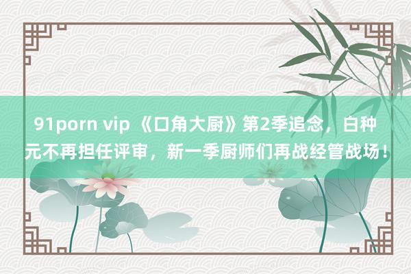 91porn vip 《口角大厨》第2季追念，白种元不再担任评审，新一季厨师们再战经管战场！